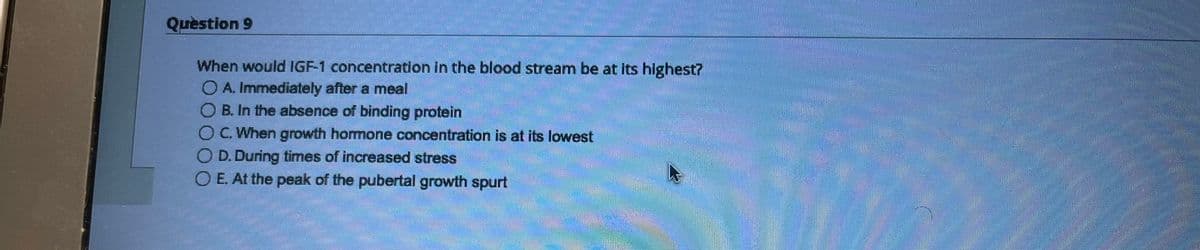 Question 9
When would IGF-1 concentration in the blood stream be at its highest?
O A. Immediately after a meal
OB. In the absence of binding protein
OC. When growth hormone concentration is at its lowest
OD. During times of increased stress
O E. At the peak of the pubertal growth spurt