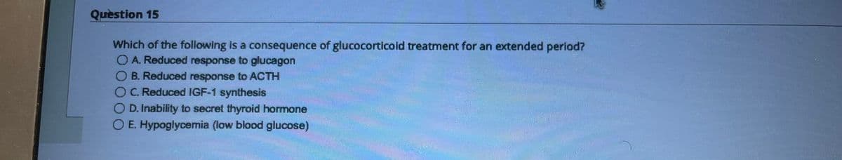 Question 15
Which of the following is a consequence of glucocorticoid treatment for an extended period?
O A. Reduced response to glucagon
O B. Reduced response to ACTH
C. Reduced IGF-1 synthesis
O D. Inability to secret thyroid hormone
O E. Hypoglycemia (low blood glucose)