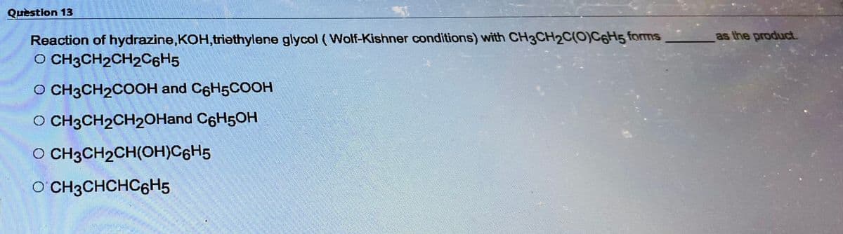 Question 13
Reaction of hydrazine,KOH,triethylene glycol (Wolf-Kishner conditions) with CH3CH2C(O)C6H5 forms
O CH3CH2CH2C6H5
O CH3CH₂COOH and C6H5COOH
O CH3CH₂CH2OHand C6H5OH
O CH3CH₂CH(OH)C6H5
OCH3CHCHC6H5
as the product.