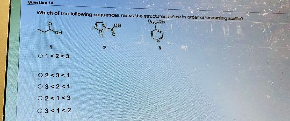 S
Question 14
Which of the following sequences ranks the structures below in order of increasing acidity?
O. OH
iOH
OH
01<2<3
O 2 <3 <1
03<2<1
02<1<3
03< 1<2
2
OH
3