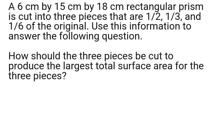 A 6 cm by 15 cm by 18 cm rectangular prism
is cut into three pieces that are 1/2, 1/3, and
1/6 of the original. Use this information to
answer the following question.
How should the three pieces be cut to
produce the largest total surface area for the
three pieces?
