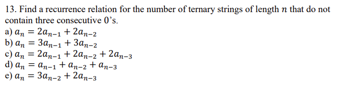 13. Find a recurrence relation for the number of ternary strings of length n that do not
contain three consecutive 0's.
а) аn 3 2аn-1 + 2аn-2
b) an 3 Зап-1 + Зап-2
с) an
d) an = an-1+ an-2 + an-3
e) ап — Зап-2 + 2an-з
2аn-1 + 2аn-2 + 2аn-з
Зап-2 + 2ап-з
