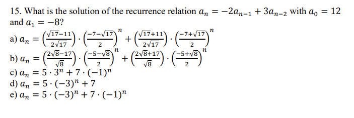 15. What is the solution of the recurrence relation an = -2an-1 + 3an-2 with a, = 12
and a, = -8?
n
n
a) a, = () : (" + () ("
(V17+11)
2V17
2V8+17
V17-11
7+V17
2V17
(2V8-
2
b) an = () · ()
c) an = 5· 3" + 7·(-1)"
d) an = 5· (-3)" + 7
e) an = 5 · (-3)" + 7 · (-1)"
5+y8
V8
