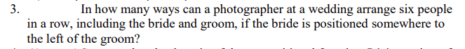 3.
In how many ways can a photographer at a wedding arrange six people
in a row, including the bride and groom, if the bride is positioned somewhere to
the left of the groom?
