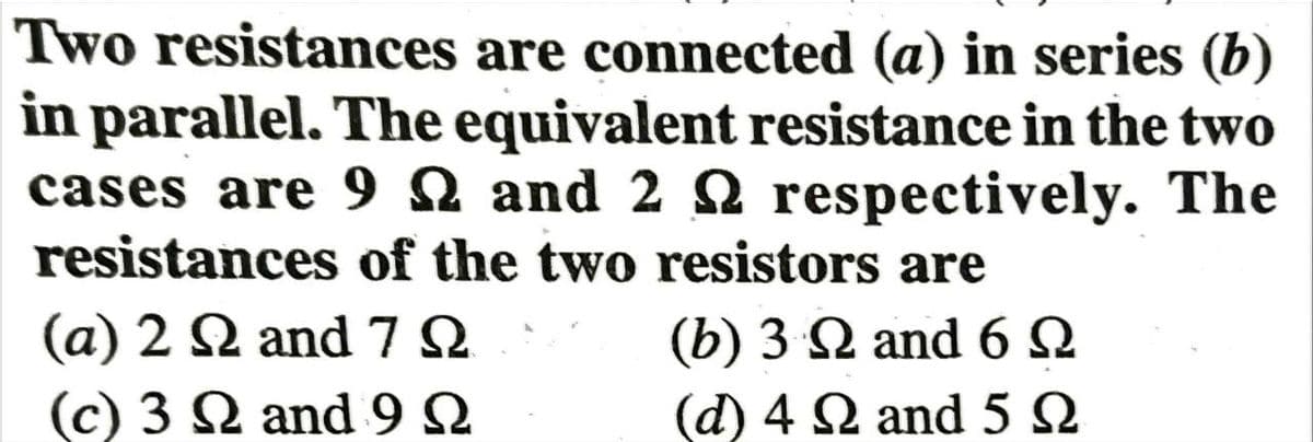 Two resistances are connected (a) in series (b)
in parallel. The equivalent resistance in the two
cases are 9
respectively. The
and 2
resistances of the two resistors are
(α) 2 Ω and 7Ω
(c) 3 Ω and 9Ω
(b) 3 Ω and 6Ω
d) 4 Ω and 5 Ω
