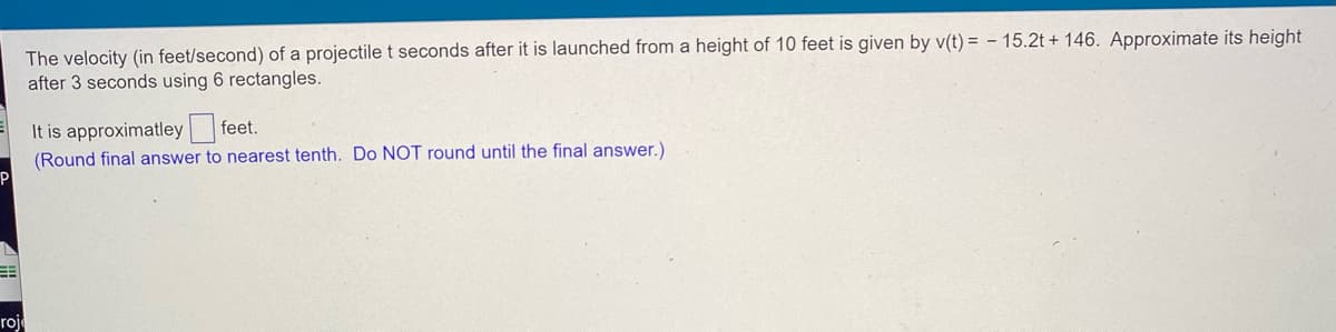 The velocity (in feet/second) of a projectile t seconds after it is launched from a height of 10 feet is given by v(t)= - 15.2t + 146. Approximate its height
after 3 seconds using 6 rectangles.
It is approximatley feet.
(Round final answer to nearest tenth. Do NOT round until the final answer.)
roje