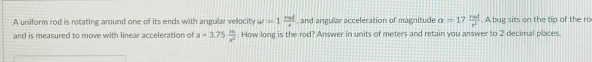 A uniform rod is rotating around one of its ends with angular velocity w =1 d and angular acceleration of magnitude a = 17 A bug sits on the tip of the ro-
and is measured to move with linear acceleration of a = 3.75 . How long is the rod? Answer in units of meters and retain you answer to 2 decimal places.
