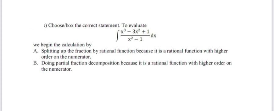 ;) Choose/box the correct statement. To evaluate
x³ 3x² +1
-dx
x² - 1
we begin the calculation by
A. Splitting up the fraction by rational function because it is a rational function with higher
order on the numerator.
B. Doing partial fraction decomposition because it is a rational function with higher order on
the numerator.