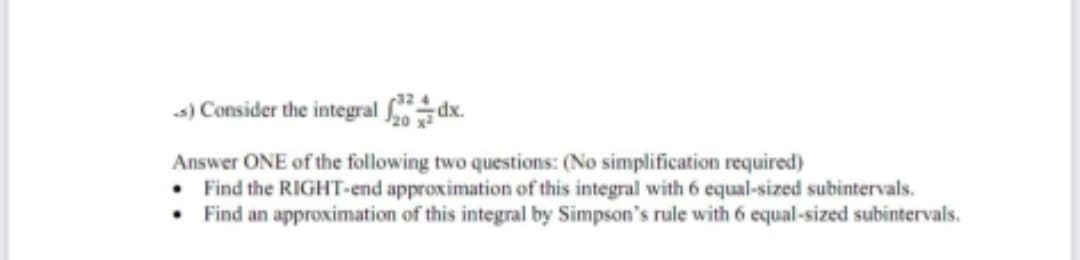 s) Consider the integral
dx.
Answer ONE of the following two questions: (No simplification required)
• Find the RIGHT-end approximation of this integral with 6 equal-sized subintervals.
Find an approximation of this integral by Simpson's rule with 6 equal-sized subintervals.
