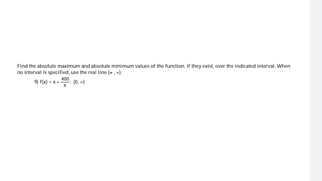 Find the absolute maximum and absolute minimum values of the function, if they exist, over the indicated interval. When
no interval is specified, use the real line (,).
(0,00)
9) f(x) = x +
400
X