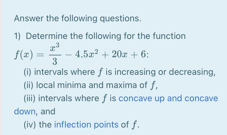 Answer the following questions.
1) Determine the following for the function
f(æ) =
(i) intervals where f is increasing or decreasing,
(ii) local minima and maxima of f,
(iii) intervals where f is concave up and concave
4.5x2 + 20x + 6:
3
down, and
(iv) the inflection points of f.

