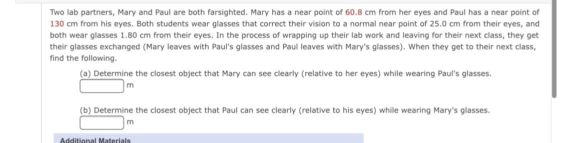 Two lab partners, Mary and Paul are both farsighted. Mary has a near point of 60.8 cm from her eyes and Paul has a near point of
130 cm from his eyes. Both students wear glasses that correct their vision to a normal near point of 25.0 cm from their eyes, and
both wear glasses 1.80 cm from their eyes. In the process of wrapping up their lab work and leaving for their next class, they get
their glasses exchanged (Mary leaves with Paul's glasses and Paul leaves with Mary's glasses). When they get to their next class,
find the following.
(a) Determine the closest object that Mary can see clearly (relative to her eyes) while wearing Paul's glasses.
(b) Determine the closest object that Paul can see clearly (relative to his eyes) while wearing Mary's glasses.
m
Additional Materials
