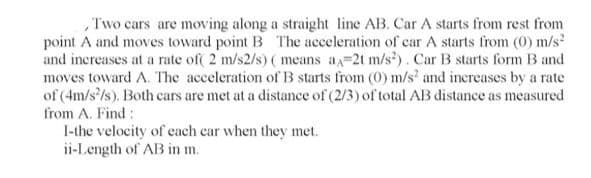 Two cars are moving along a straight line AB. Car A starts from rest from
point A and moves toward point B The acceleration of car A starts from (0) m/s
and increases at a rate of( 2 m/s2/s) ( means a=2t m/s?). Car B starts form B and
moves toward A. The acceleration of B starts from (0) m/s' and increases by a rate
of (4m/s'/s). Both cars are met at a distance of (2/3) of total AB distance as measured
from A. Find :
I-the velocity of each car when they met.
ii-Length of AB in m.
