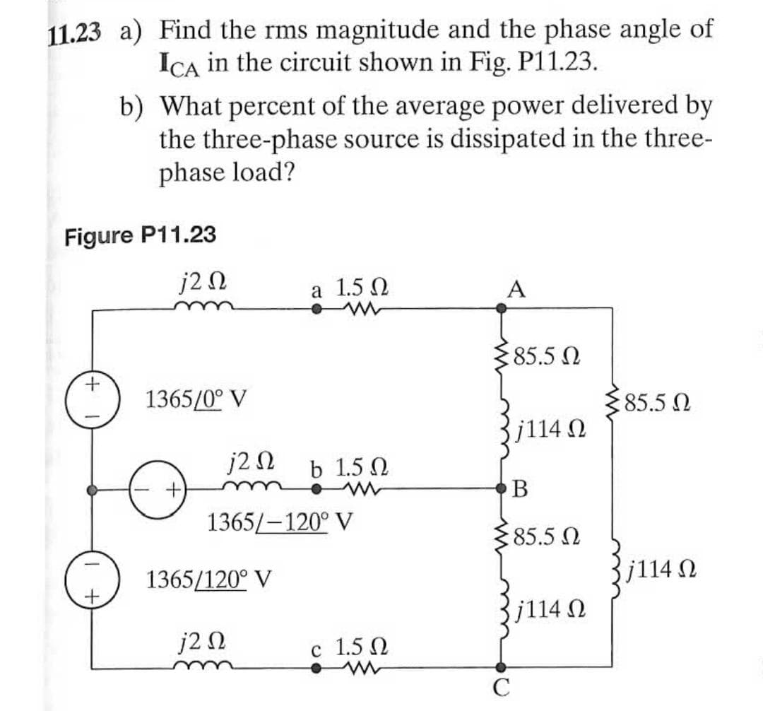 11.23 a) Find the rms magnitude and the phase angle of
ICA in the circuit shown in Fig. P11.23.
b) What percent of the average power delivered by
the three-phase source is dissipated in the three-
phase load?
Figure P11.23
j2 N
a 1.5 Q
A
85.5 N
1365/0° V
85.5 N
j114 0
j2 N
b 1.5 0
В
1365/-120° V
85.5
1365/120° V
j114 N
j114 0
j2 Ω
c 1.5 Q
