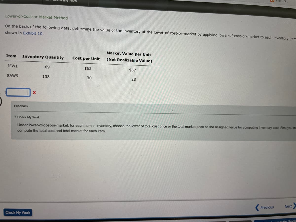 The Uni...
Lower-of-Cost-or-Market
Method
On the basis of the following data, determine the value of the inventory at the lower-of-cost-or-market by applying lower-of-cost-or-market to each inventory item
shown in Exhibit 10.
Item Inventory Quantity
Market Value per Unit
(Net Realizable Value)
Cost per Unit
JFW1
69
$62
$67
SAW9
138
30
28
Check My Work
Under lower-of-cost-or-market, for each item in inventory, choose the lower of total cost price or the total market price as the assigned value for computing inventory cost. First you m
compute the total cost and total market for each item.
Previous
Next
Check My Work
ment for Gradin
Feedback
X
ve How