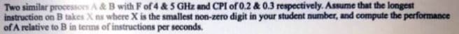 Two similar processors A& B with F of 4 & 5 GHz and CPI of 0.2 & 0.3 respectively. Assume that the longest
instruction on B takes X ns where X is the smallest non-zero digit in your student number, and compute the performance
of A relative to B in terms of instructions per seconds.
