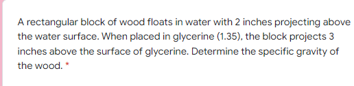 A rectangular block of wood floats in water with 2 inches projecting above
the water surface. When placed in glycerine (1.35), the block projects 3
inches above the surface of glycerine. Determine the specific gravity of
the wood. *
