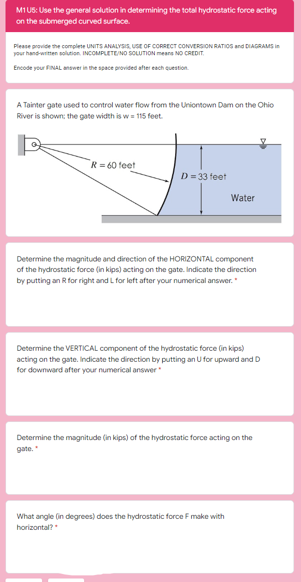 M1U5: Use the general solution in determining the total hydrostatic force acting
on the submerged curved surface.
Please provide the complete UNITS ANALYSIS, USE OF CORRECT CONVERSION RATIOS and DIAGRAMS in
your hand-written solution. INCOMPLETE/NO SOLUTION means NO CREDIT.
Encode your FINAL answer in the space provided after each question.
A Tainter gate used to control water flow from the Uniontown Dam on the Ohio
River is shown; the gate width is w = 115 feet.
R = 60 feet
D = 33 feet
Water
Determine the magnitude and direction of the HORIZONTAL component
of the hydrostatic force (in kips) acting on the gate. Indicate the direction
by putting an R for right and L for left after your numerical answer. *
Determine the VERTICAL component of the hydrostatic force (in kips)
acting on the gate. Indicate the direction by putting an U for upward and D
for downward after your numerical answer *
Determine the magnitude (in kips) of the hydrostatic force acting on the
gate. *
What angle (in degrees) does the hydrostatic force F make with
horizontal? *
