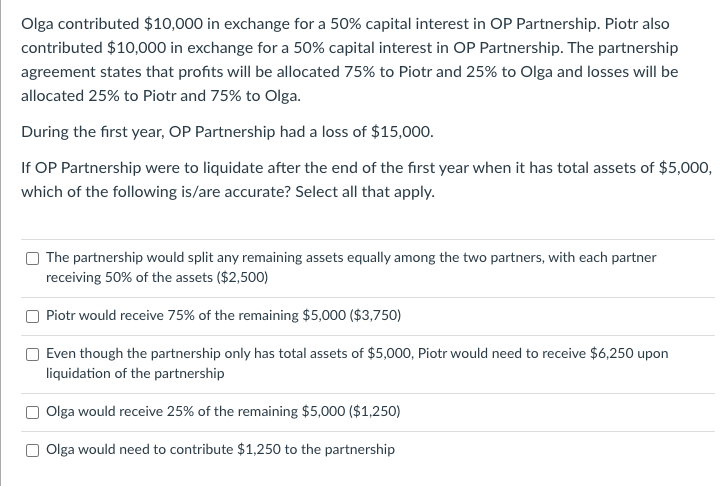 Olga contributed $10,000 in exchange for a 50% capital interest in OP Partnership. Piotr also
contributed $10,000 in exchange for a 50% capital interest in OP Partnership. The partnership
agreement states that profits will be allocated 75% to Piotr and 25% to Olga and losses will be
allocated 25% to Piotr and 75% to Olga.
During the first year, OP Partnership had a loss of $15,000.
If OP Partnership were to liquidate after the end of the first year when it has total assets of $5,000,
which of the following is/are accurate? Select all that apply.
The partnership would split any remaining assets equally among the two partners, with each partner
receiving 50% of the assets ($2,500)
Piotr would receive 75% of the remaining $5,000 ($3,750)
Even though the partnership only has total assets of $5,000, Piotr would need to receive $6,250 upon
liquidation of the partnership
Olga would receive 25% of the remaining $5,000 ($1,250)
Olga would need to contribute $1,250 to the partnership
