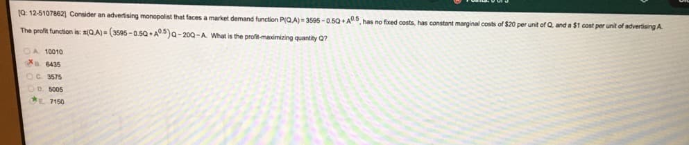(Q: 12-5107862] Consider an advertising monopolist that faces a market demand function P(Q,A) = 3595 - 0.5Q + AU.5 has no fixed costs, has constant marginal costs of $20 per unit of Q, and a $1 cost per unit of advertising A.
The profit function is: z(QA) = (3595-0.5Q + A05)a-200-A What is the profit-maximizing quantity Q?
OA 10010
B. 6435
OC. 3575
OD. 5005
*E 7150

