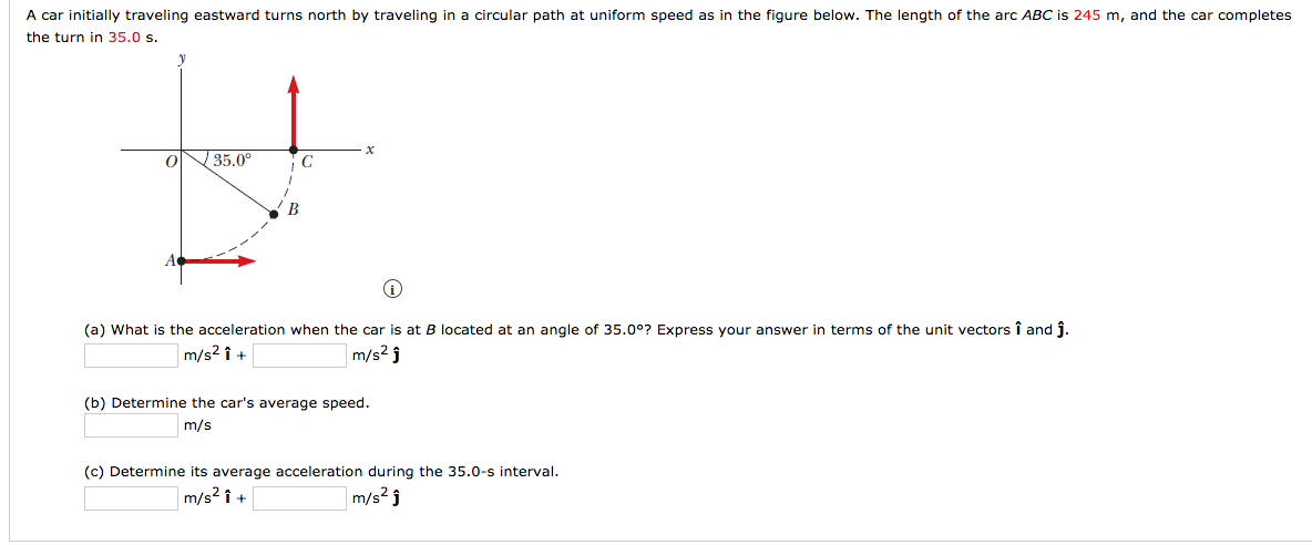 A car initially traveling eastward turns north by traveling in a circular path at uniform speed as in the figure below. The length of the arc ABC is 245 m, and the car completes
the turn in 35.0 s.
35.0°
В
(a) What is the acceleration when the car is at B located at an angle of 35.0°? Express your answer in terms of the unit vectors î and j.
m/s2 î +
m/s2 j
(b) Determine the car's average speed.
m/s
(c) Determine its average acceleration during the 35.0-s interval.
m/s2 î +
m/s2 ĵ
