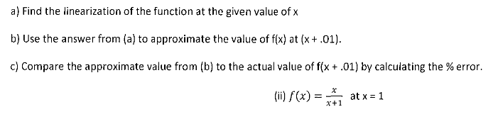 a) Find the linearization of the function at the given value of x
b) Use the answer from (a) to approximate the value of f(x) at (x+ .01).
c) Compare the approximate value from (b) to the actual value of f(x + .01) by calculating the % error.
(ii) f(x) =
at x = 1
x+1
