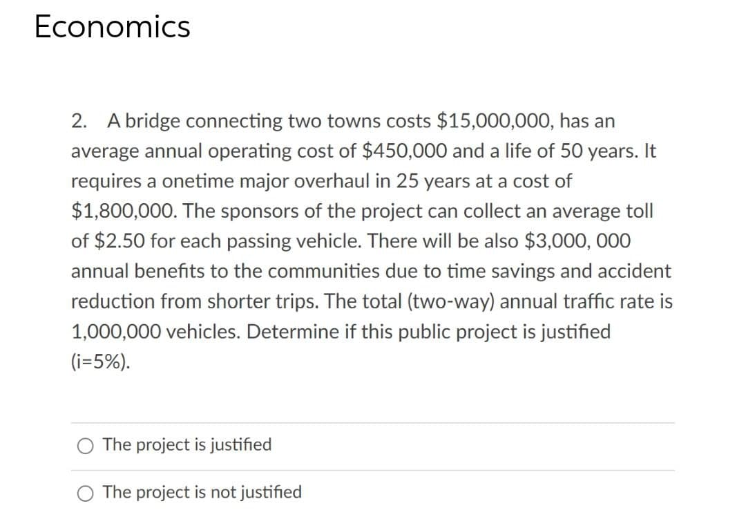 Economics
2. A bridge connecting two towns costs $15,000,000, has an
average annual operating cost of $450,000 and a life of 50 years. It
requires a onetime major overhaul in 25 years at a cost of
$1,800,000. The sponsors of the project can collect an average toll
of $2.50 for each passing vehicle. There will be also $3,000, 000
annual benefits to the communities due to time savings and accident
reduction from shorter trips. The total (two-way) annual traffic rate is
1,000,000 vehicles. Determine if this public project is justified
(i=5%).
The project is justified
O The project is not justified
