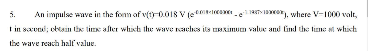 5.
An impulse wave in the form of v(t)=0.018 V (e-0.018×1000000 - e-1.1987×I1000000"), where V=1000 volt,
t in second; obtain the time after which the wave reaches its maximum value and find the time at which
the wave reach half value.
