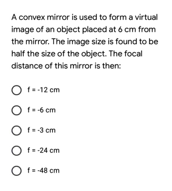 A convex mirror is used to form a virtual
image of an object placed at 6 cm from
the mirror. The image size is found to be
half the size of the object. The focal
distance of this mirror is then:
O f=-12 cm
O f= -6 cm
O f = -3 cm
f = -24 cm
O f= -48 cm
