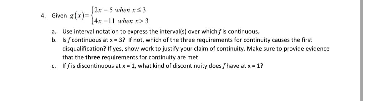 4. Given g(x)= 2x - 5 when x<3
4x -11 when x> 3
a. Use interval notation to express the interval(s) over which f is continuous.
b. Is f continuous at x = 3? If not, which of the three requirements for continuity causes the first
disqualification? If yes, show work to justify your claim of continuity. Make sure to provide evidence
that the three requirements for continuity are met.
c. If fis discontinuous at x = 1, what kind of discontinuity does f have at x = 1?
