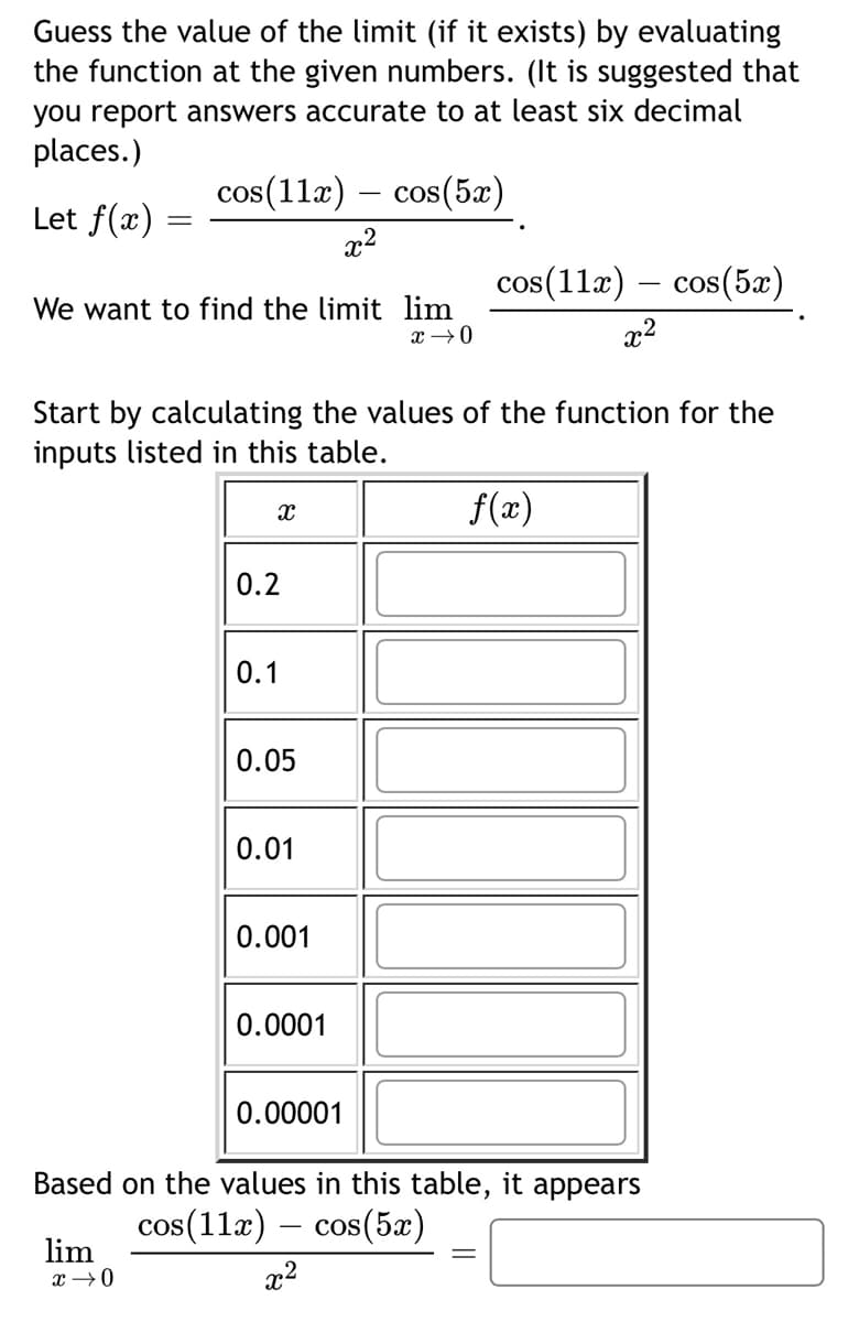 Guess the value of the limit (if it exists) by evaluating
the function at the given numbers. (It is suggested that
you report answers accurate to at least six decimal
places.)
cos(11x) – cos(5x)
Let f(x)
x2
cos(11x) – cos(5x)
We want to find the limit lim
x2
Start by calculating the values of the function for the
inputs listed in this table.
f(x)
0.2
0.1
0.05
0.01
0.001
0.0001
0.00001
Based on the values in this table, it appears
cos(11æ) – cos(5æ)
lim
x2
