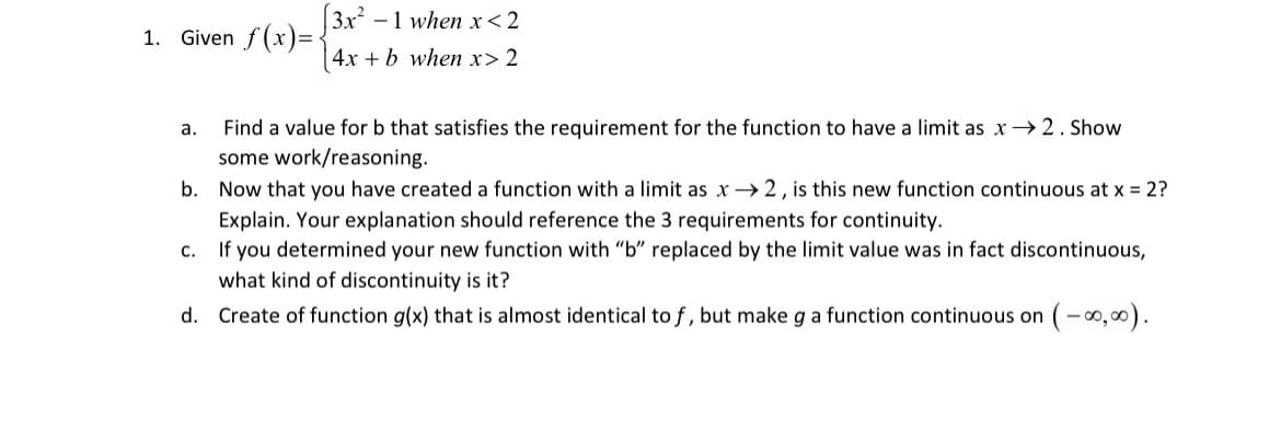 [3x²
-1 when x< 2
1. Given f (x)=:
4x + b when x> 2
Find a value for b that satisfies the requirement for the function to have a limit as x →2. Show
some work/reasoning.
Now that you have created a function with a limit as x →2, is this new function continuous at x = 2?
a.
b.
Explain. Your explanation should reference the 3 requirements for continuity.
c. If you determined your new function with "b" replaced by the limit value was in fact discontinuous,
what kind of discontinuity is it?
d. Create of function g(x) that is almost identical to f, but make g a function continuous on
-00,00).
