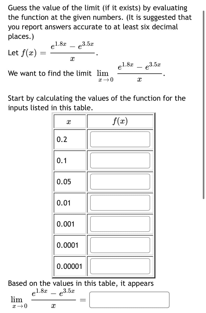 Guess the value of the limit (if it exists) by evaluating
the function at the given numbers. (It is suggested that
you report answers accurate to at least six decimal
places.)
e1.8x
e3.5x
Let f(x)
el.8x
e3.5x
We want to find the limit lim
Start by calculating the values of the function for the
inputs listed in this table.
f(x)
0.2
0.1
0.05
0.01
0.001
0.0001
0.00001
Based on the values in this table, it appears
e3.5æ
el.8x
lim
