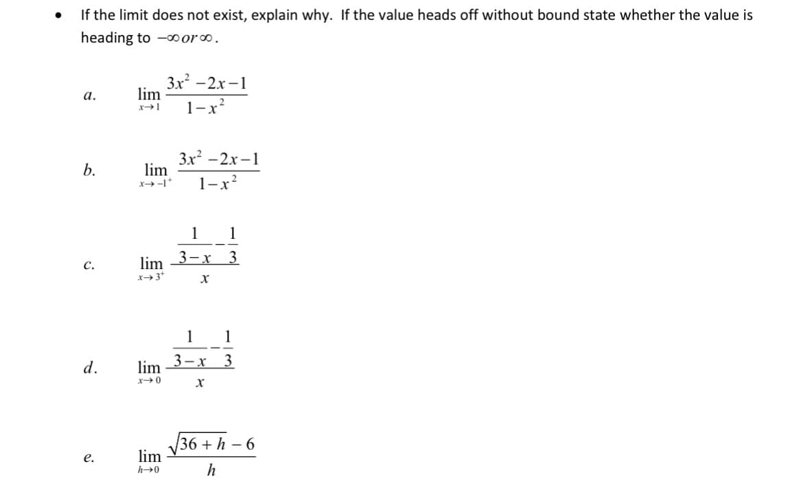 If the limit does not exist, explain why. If the value heads off without bound state whether the value is
heading to -00 or.
3x -2x -1
lim
a.
1-x*
3x? -2x–1
lim
b.
1-x
x→-1*
1
1
lim 3-x 3
x3*
с.
1
1
3-x 3
d.
lim
36 + h – 6
lim
е.
h→0
