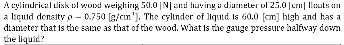 A cylindrical disk of wood weighing 50.0 [N] and having a diameter of 25.0 [cm] floats on
a liquid density p
diameter that is the same as that of the wood. What is the gauge pressure halfway down
the liquid?
0.750 [g/cm³]. The cylinder of liquid is 60.0 [cm] high and has a
