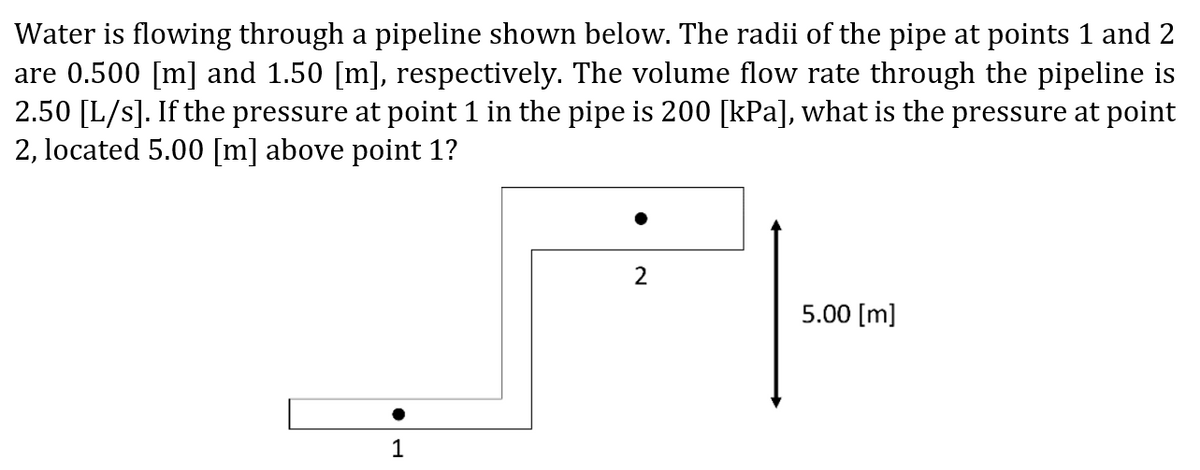 Water is flowing through a pipeline shown below. The radii of the pipe at points 1 and 2
are 0.500 [m] and 1.50 [m], respectively. The volume flow rate through the pipeline is
2.50 [L/s]. If the pressure at point 1 in the pipe is 200 [kPa], what is the pressure at point
2, located 5.00 [m] above point 1?
2
5.00 [m]
1
