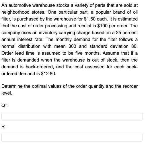 An automotive warehouse stocks a variety of parts that are sold at
neighborhood stores. One particular part, a popular brand of oil
filter, is purchased by the warehouse for $1.50 each. It is estimated
that the cost of order processing and receipt is $100 per order. The
company uses an inventory carrying charge based on a 25 percent
annual interest rate. The monthly demand for the filter follows a
normal distribution with mean 300 and standard deviation 80.
Order lead time is assumed to be five months. Assume that if a
filter is demanded when the warehouse is out of stock, then the
demand is back-ordered, and the cost assessed for each back-
ordered demand is $12.80.
Determine the optimal values of the order quantity and the reorder
level.
Q=
R=
