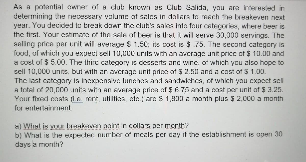 As a potential owner of a club known as Club Salida, you are interested in
determining the necessary volume of sales in dollars to reach the breakeven next
year. You decided to break down the club's sales into. four categories, where beer is
the first. Your estimate of the sale of beer is that it will serve 30,000 servings. The
selling price per unit will average $ 1.50; its cost is $ .75. The second category is
food, of which you expect sell 10,000 units with an average unit price of $ 10.00 and
a cost of $ 5.00. The third category is desserts and wine, of which you also hope to
sell 10,000 units, but with an average unit price of $ 2.50 and a cost of $ 1.00.
The last category is inexpensive lunches and sandwiches, of which you expect sell
a total of 20,000 units with an average price of $ 6.75 and a cost per unit of $ 3.25.
Your fixed costs (i.e. rent, utilities, etc.) are $ 1,800 a month plus $ 2,000 a month
for entertainment.
a) What is your breakeven point in dollars per month?
b) What is the expected number of meals per day if the establishment is open 30
days a month?
