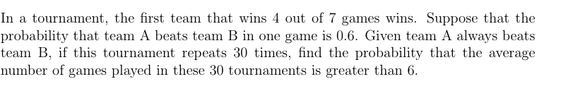 In a tournament, the first team that wins 4 out of 7 games wins. Suppose that the
probability that team A beats team B in one game is 0.6. Given team A always beats
team B, if this tournament repeats 30 times, find the probability that the average
number of games played in these 30 tournaments is greater than 6.
