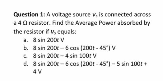 Question 1: A voltage source Vs is connected across
a 4 resistor. Find the Average Power absorbed by
the resistor if V, equals:
8 sin 200t V
a.
b. 8 sin 200t - 6 cos (200t -45°) V
c.
8 sin 200t - 4 sin 100t V
d.
8 sin 200t - 6 cos (200t -45°) - 5 sin 100t +
4 V