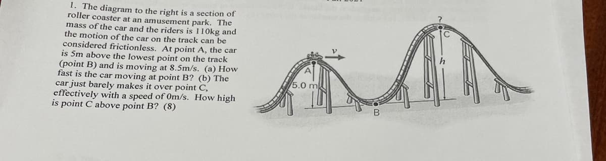 1. The diagram to the right is a section of
roller coaster at an amusement park. The
mass of the car and the riders is 110kg and
the motion of the car on the track can be
considered frictionless. At point A, the car
is 5m above the lowest point on the track
(point B) and is moving at 8.5m/s. (a) How
fast is the car moving at point B? (b) The
car just barely makes it over point C,
effectively with a speed of 0m/s. How high
is point C above point B? (8)
5.0 m
B
