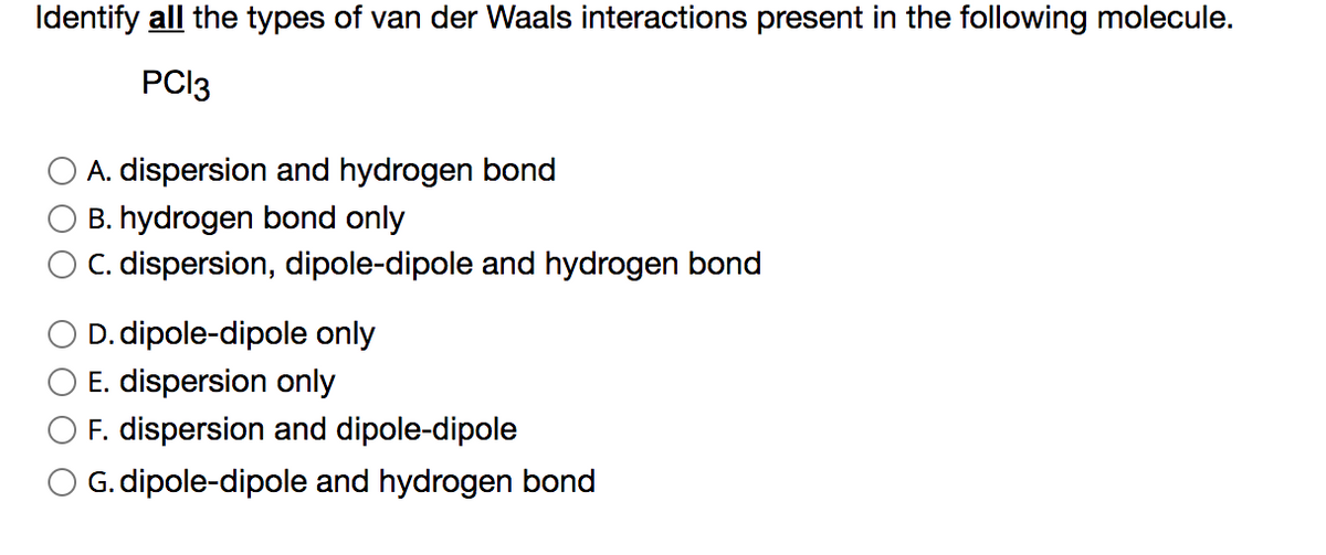 Identify all the types of van der Waals interactions present in the following molecule.
PCI3
A. dispersion and hydrogen bond
B. hydrogen bond only
C. dispersion, dipole-dipole and hydrogen bond
D. dipole-dipole only
E. dispersion only
F. dispersion and dipole-dipole
G. dipole-dipole and hydrogen bond
