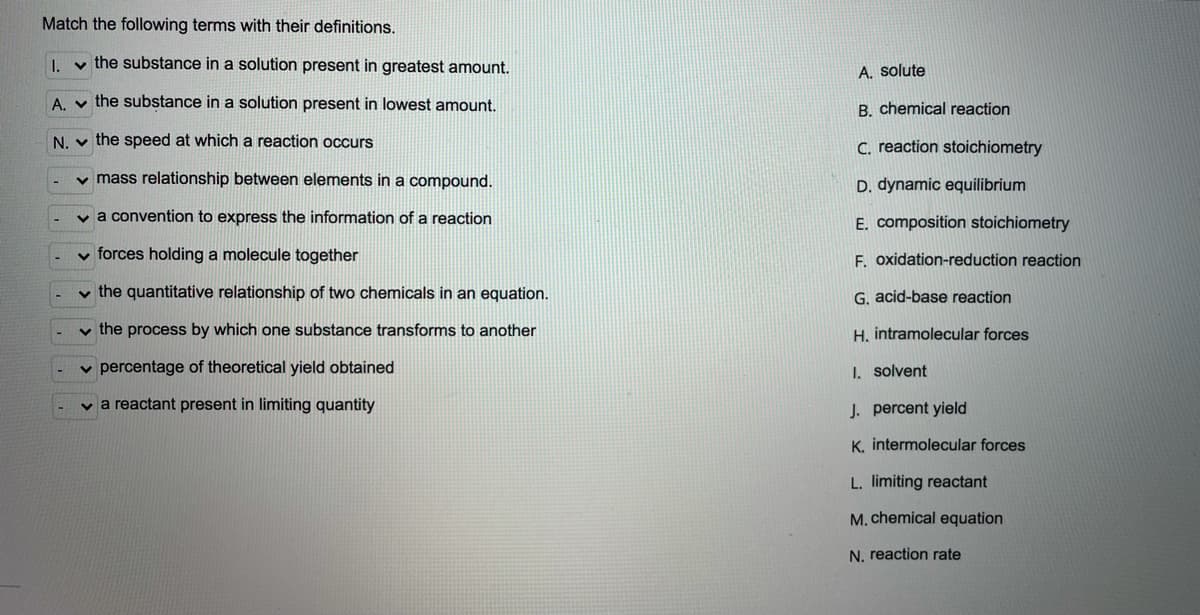 Match the following terms with their definitions.
I. v the substance in a solution present in greatest amount.
A. solute
A. v the substance in a solution present in lowest amount.
B. chemical reaction
N. v the speed at which a reaction occurs
C. reaction stoichiometry
v mass relationship between elements in a compound.
D. dynamic equilibrium
v a convention to express the information of a reaction
E. composition stoichiometry
v forces holding a molecule together
F. oxidation-reduction reaction
v the quantitative relationship of two chemicals in an equation.
G. acid-base reaction
v the process by which one substance transforms to another
H. intramolecular forces
v percentage of theoretical yield obtained
I. solvent
v a reactant present in limiting quantity
J. percent yield
K. intermolecular forces
L. limiting reactant
M. chemical equation
N. reaction rate
