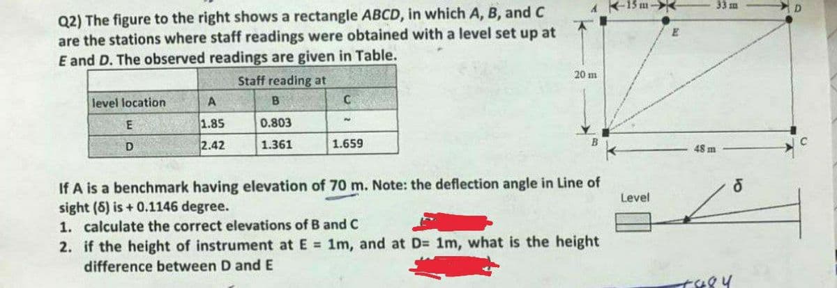 A-15 m-
33 m
Q2) The figure to the right shows a rectangle ABCD, in which A, B, and C
are the stations where staff readings were obtained with a level set up at
E and D. The observed readings are given in Table.
20 m
Staff reading at
level location
A
B
C
1.85
0.803
D
2.42
1.361
1.659
48 m
If A is a benchmark having elevation of 70 m. Note: the deflection angle in Line of
sight (5) is + 0.1146 degree.
Level
1. calculate the correct elevations
B and C
2. if the height of instrument at E = 1m, and at D= 1m, what is the height
difference between D and E
