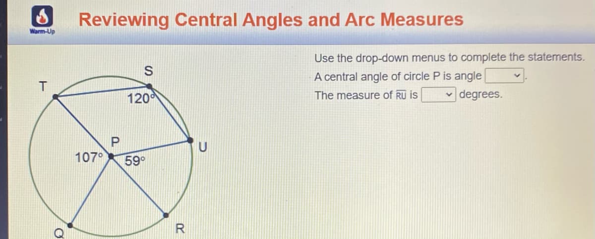 Reviewing Central Angles and Arc Measures
Warm-Up
Use the drop-down menus to complete the statements.
A central angle of circle P is angle
T
120
The measure of RU is
v degrees.
107°
59°
