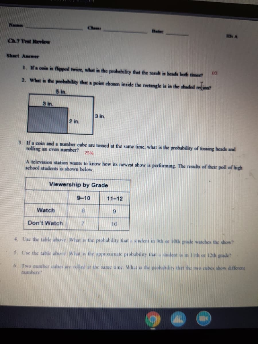 Name
D: A
Ch.7 Test Review
Sheet Answer
1. Na coin is flipped twice, what is the probability that the result is hends both times
12
2. What is the probability that a point chosen inside the reetangle is in the shaded reion?
5 in.
3 in.
3 in.
2 in.
3. If a coin and a number cube are tossed at the same time, what is the probability of tossing heads and
rolling an evem number?
25%
A television station wants to know how its newest show is performing. The results of their poll of high
school students is shown below.
Viewership by Grade
9-10
11-12
Watch
Don't Watch
16
4. Usc the table above What as the probability that a student ia 9th or 10th grade watches the show?
5. Usc the table above. Whar as the approxumate probability that a studeat s a llth or 120h grade
6. Two sumber cubes are rolled at the same tume Whatis the probability that the two cubes show diflerent
sunsbers?
