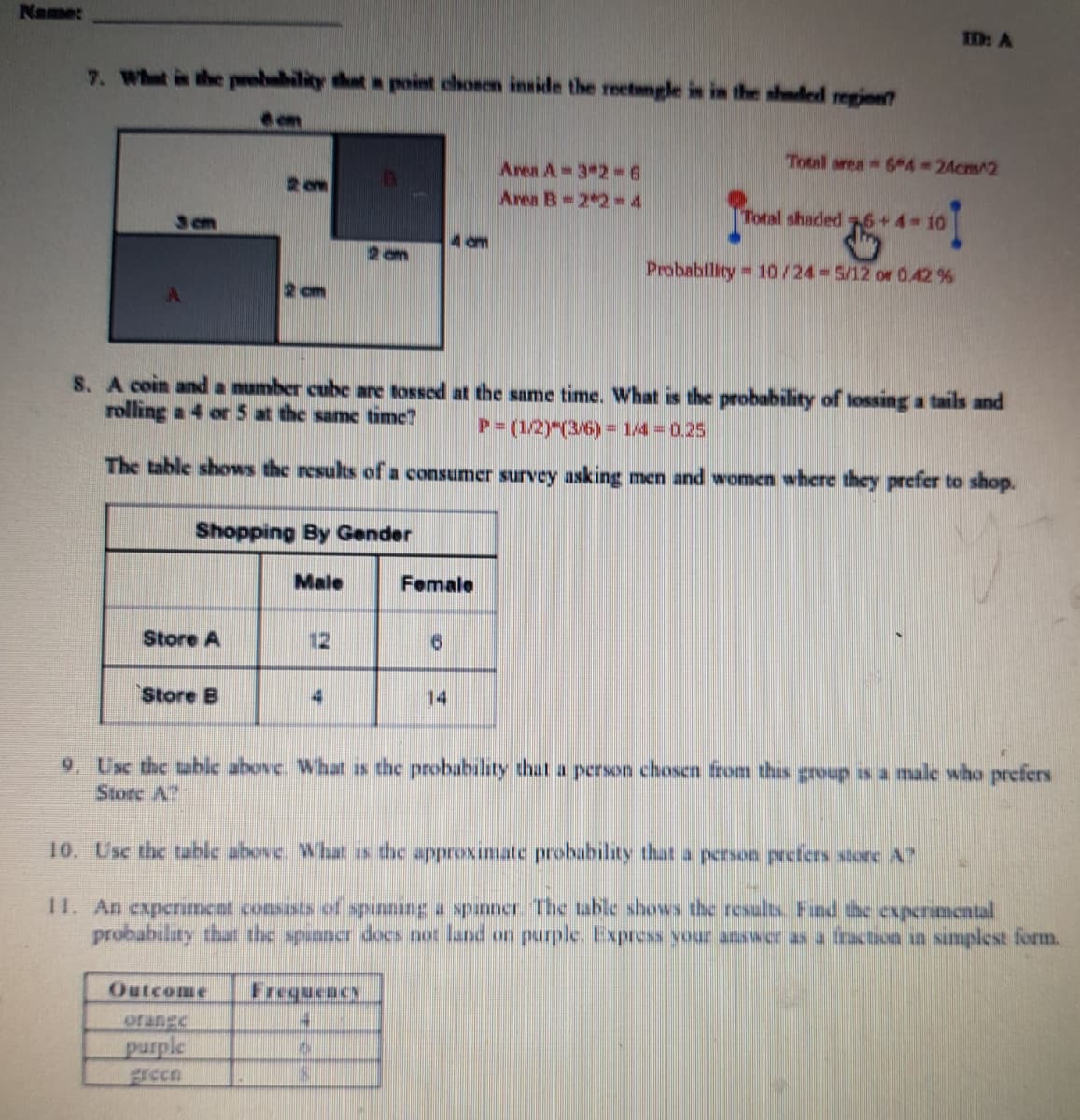Name:
ED: A
7. Whet is the peebubility that a point chosen inside the retngle is in the shuded regine
em
Total area 6 4=24cm^2
Area A 3 2 6
Area B 2 2-4
2 om
Total shaded 76 +4-10
4 am
Probablity 10/24-5/12 or 0.42 %
2 cm
S. A coin and a number cube are tossed at the same time. What is the probability of lossing a tails and
rolling a 4 or5 at the same time?
P=(1/2)"(3/6) = 1/4 = 0.25
The table shows the results of a consumer survey asking men and women where they prefer to shop.
Shopping By Gender
Male
Female
Store A
12
91
Store B
14
9. Usc the table above. What as the probability that a person chosen from thas group as a male who prefers
Store A?
10. Usc the table above. What is the approximate probability that a person prefers store A?
1I. An experiment consasts of punning a spinner. The table shows the results. Fund the expermental
probability that the spunner docs not land on purple. Express your answer as a fraction in smplest form.
Outcome
Frequency
orange
purple
green
