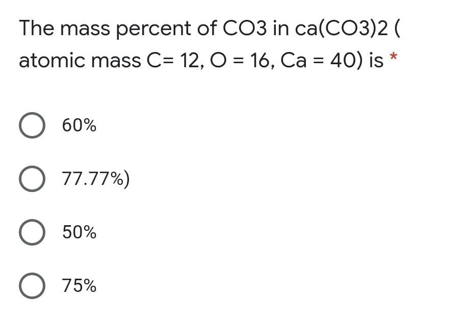 The mass percent of CO3 in ca(CO3)2 (
atomic mass C= 12, O = 16, Ca = 40) is *
60%
O 77.77%)
O 50%
O 75%
