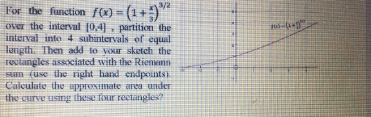 3/2
For the function f(x) = (1+)
over the interval [0,4], partition the
interval into 4 subintervals of equal
length. Then add to your sketch the
rectangles associated with the Riemann
sum (use the right hand endpoints).
Calculate the approximate area under
the curve using these four reetangles?
%3D

