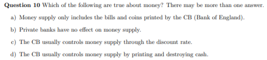 Question 10 Which of the following are true about money? There may be more than one answer.
a) Money supply only includes the bills and coins printed by the CB (Bank of England).
b) Private banks have no effect on money supply.
c) The CB usually controls money supply through the discount rate.
d) The CB usually controls money supply by printing and destroying cash.
